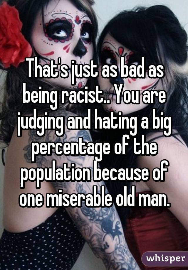 That's just as bad as being racist.. You are judging and hating a big percentage of the population because of one miserable old man.