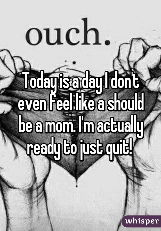 Today is a day I don't even feel like a should be a mom. I'm actually ready to just quit! 