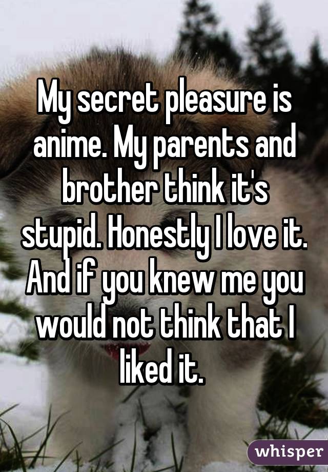 My secret pleasure is anime. My parents and brother think it's stupid. Honestly I love it. And if you knew me you would not think that I liked it. 