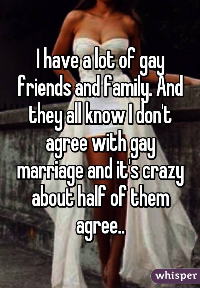 I have a lot of gay friends and family. And they all know I don't agree with gay marriage and it's crazy about half of them agree..