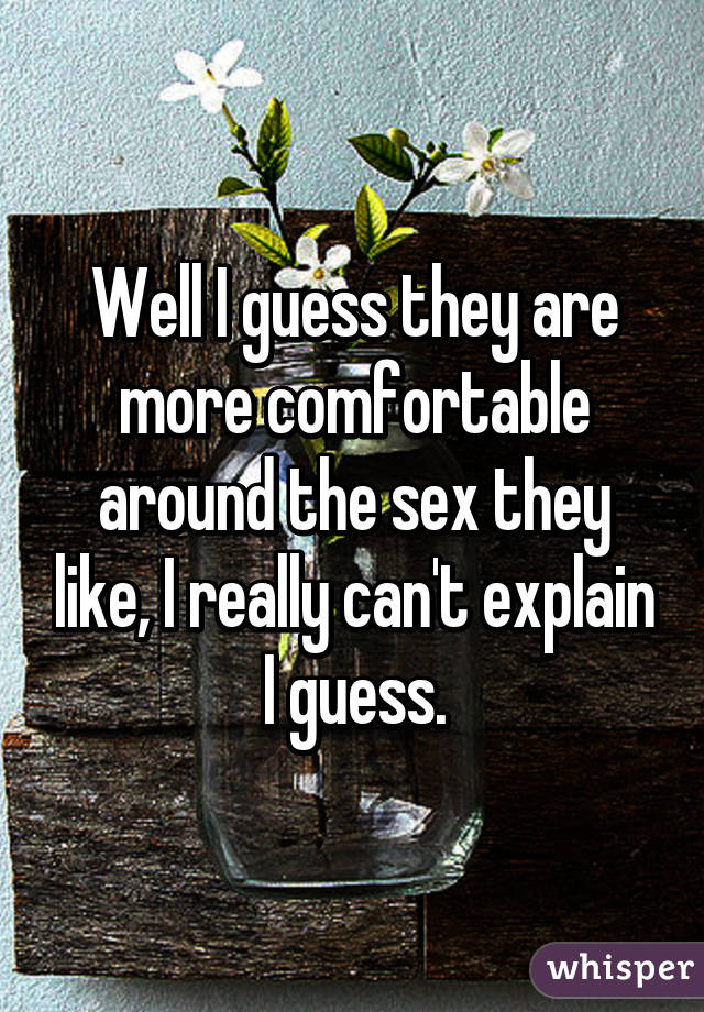 Well I guess they are more comfortable around the sex they like, I really can't explain I guess.