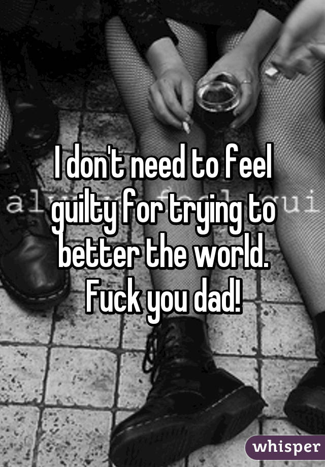I don't need to feel guilty for trying to better the world.
Fuck you dad!