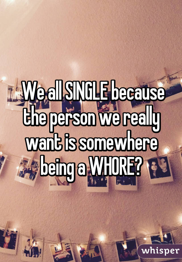  We all SINGLE because the person we really want is somewhere being a WHORE😔