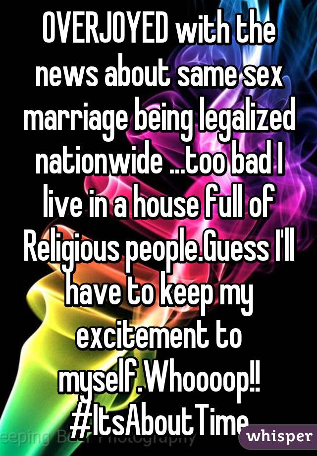 OVERJOYED with the news about same sex marriage being legalized nationwide ...too bad I live in a house full of Religious people.Guess I'll have to keep my excitement to myself.Whoooop!! #ItsAboutTime