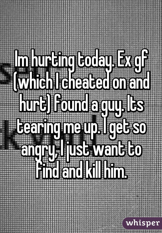 Im hurting today. Ex gf (which I cheated on and hurt) found a guy. Its tearing me up. I get so angry, I just want to find and kill him.