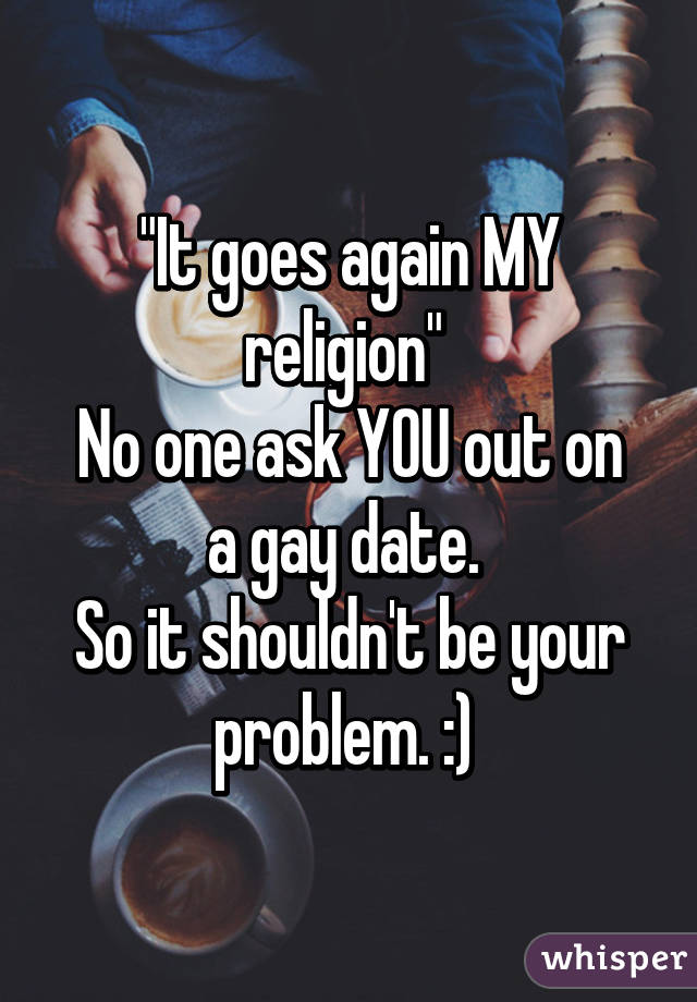 "It goes again MY religion" 
No one ask YOU out on a gay date. 
So it shouldn't be your problem. :) 