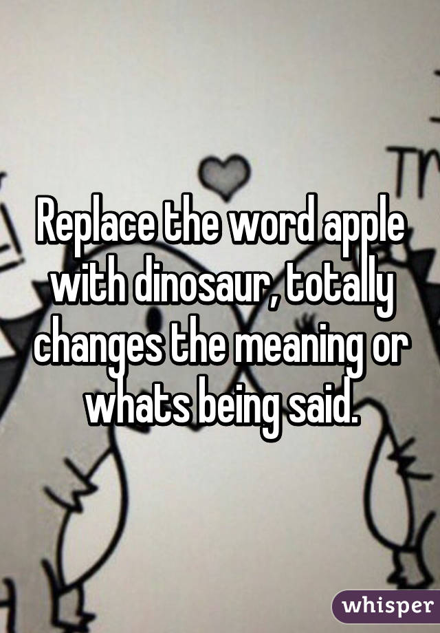 Replace the word apple with dinosaur, totally changes the meaning or whats being said.