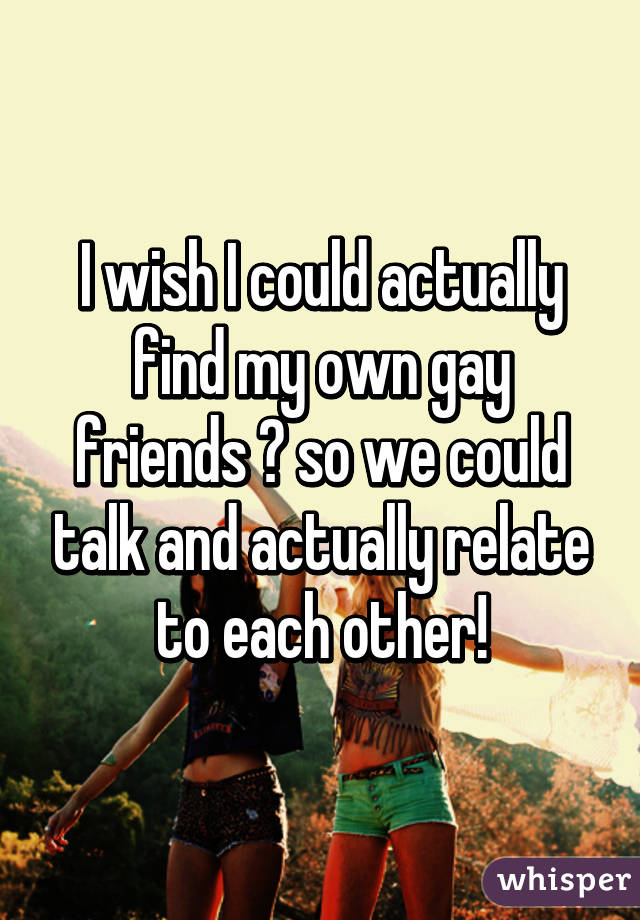 I wish I could actually find my own gay friends 🙋 so we could talk and actually relate to each other!