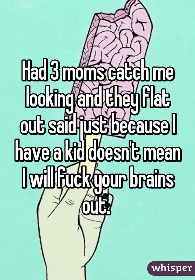 Had 3 moms catch me looking and they flat out said just because I have a kid doesn't mean I will fuck your brains out. 