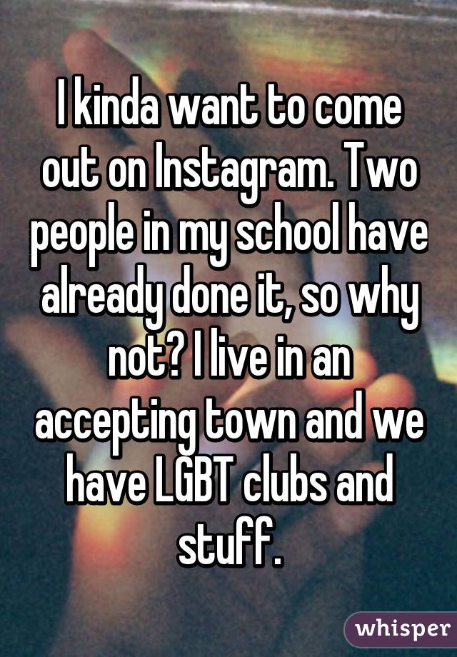 I kinda want to come out on Instagram. Two people in my school have already done it, so why not? I live in an accepting town and we have LGBT clubs and stuff.