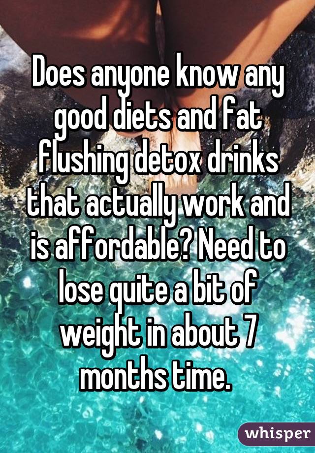 Does anyone know any good diets and fat flushing detox drinks that actually work and is affordable? Need to lose quite a bit of weight in about 7 months time. 