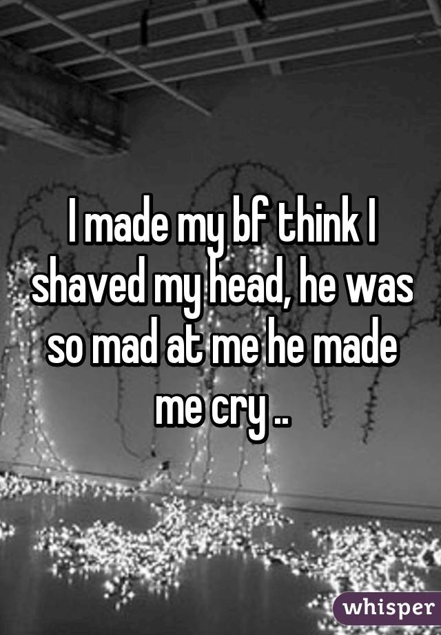I made my bf think I shaved my head, he was so mad at me he made me cry ..