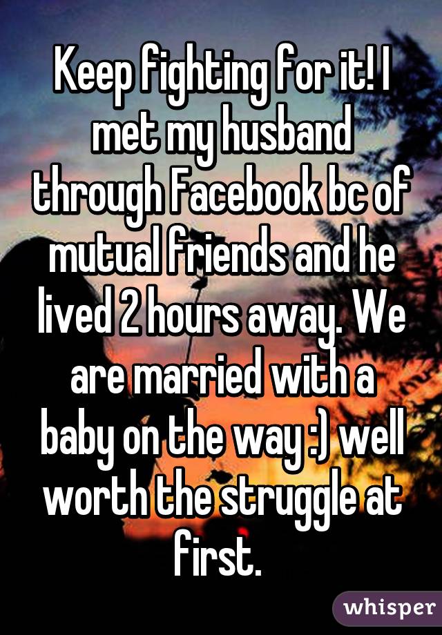 Keep fighting for it! I met my husband through Facebook bc of mutual friends and he lived 2 hours away. We are married with a baby on the way :) well worth the struggle at first. 