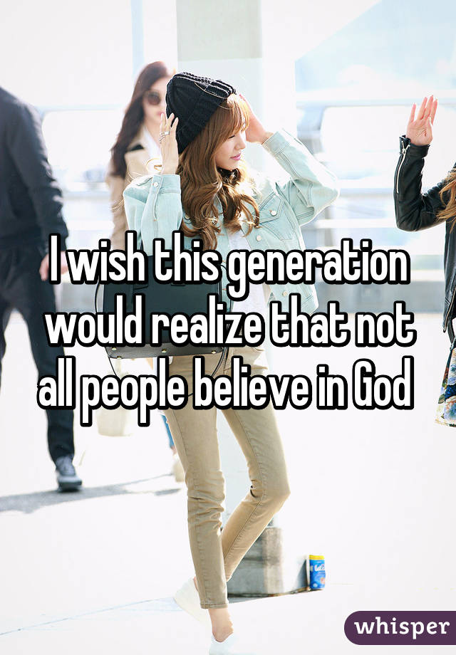 I wish this generation would realize that not all people believe in God 