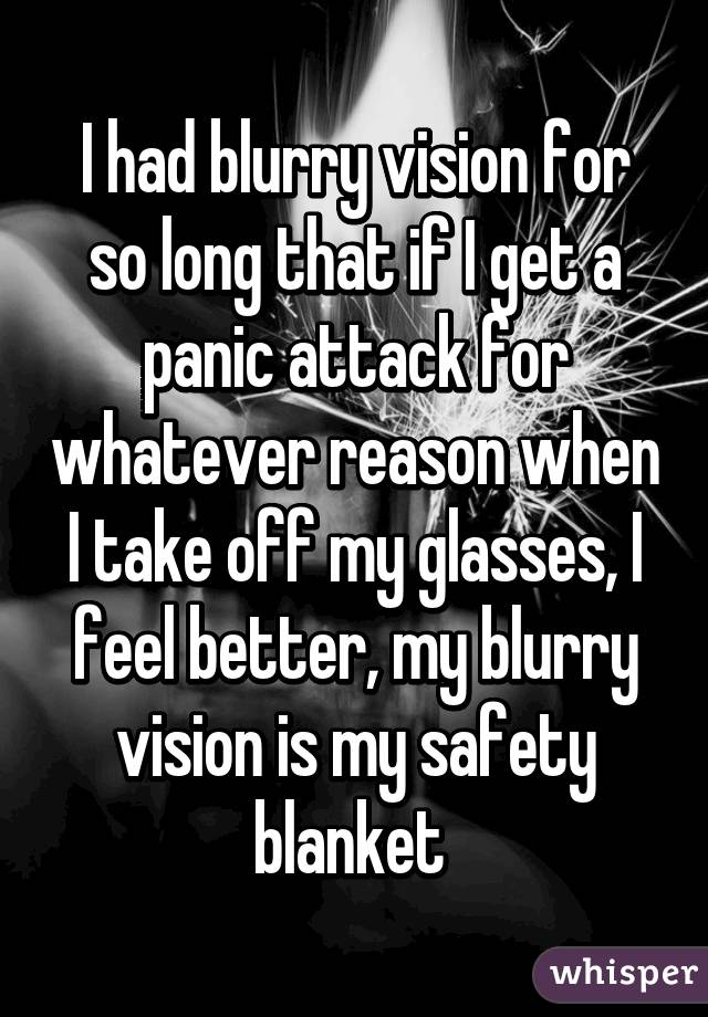 I had blurry vision for so long that if I get a panic attack for whatever reason when I take off my glasses, I feel better, my blurry vision is my safety blanket 