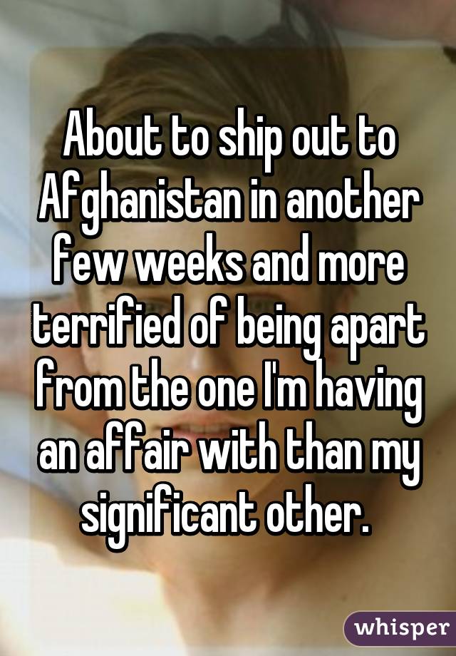 About to ship out to Afghanistan in another few weeks and more terrified of being apart from the one I'm having an affair with than my significant other. 