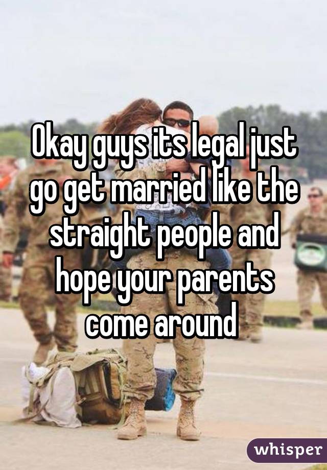Okay guys its legal just go get married like the straight people and hope your parents come around 