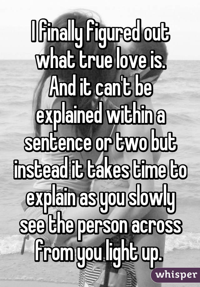 I finally figured out what true love is.
And it can't be explained within a sentence or two but instead it takes time to explain as you slowly see the person across from you light up. 