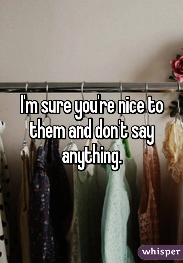I'm sure you're nice to them and don't say anything.
