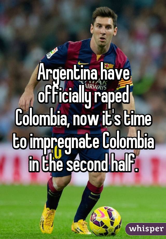 Argentina have officially raped Colombia, now it's time to impregnate Colombia in the second half.