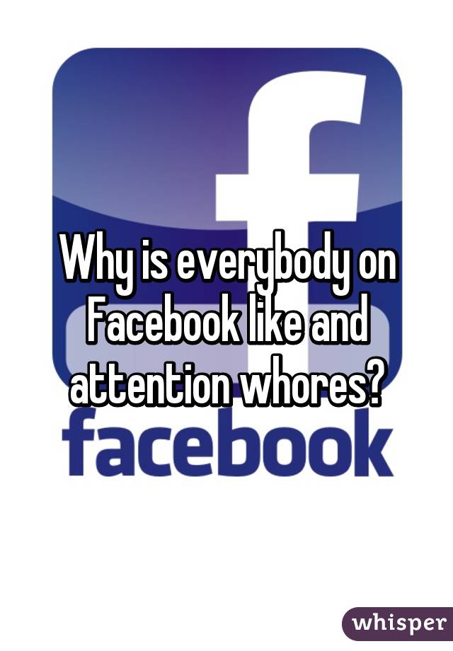 Why is everybody on Facebook like and attention whores?