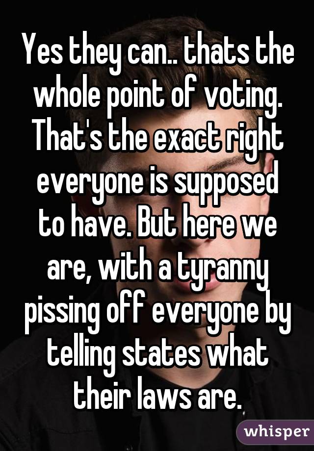 Yes they can.. thats the whole point of voting. That's the exact right everyone is supposed to have. But here we are, with a tyranny pissing off everyone by telling states what their laws are.