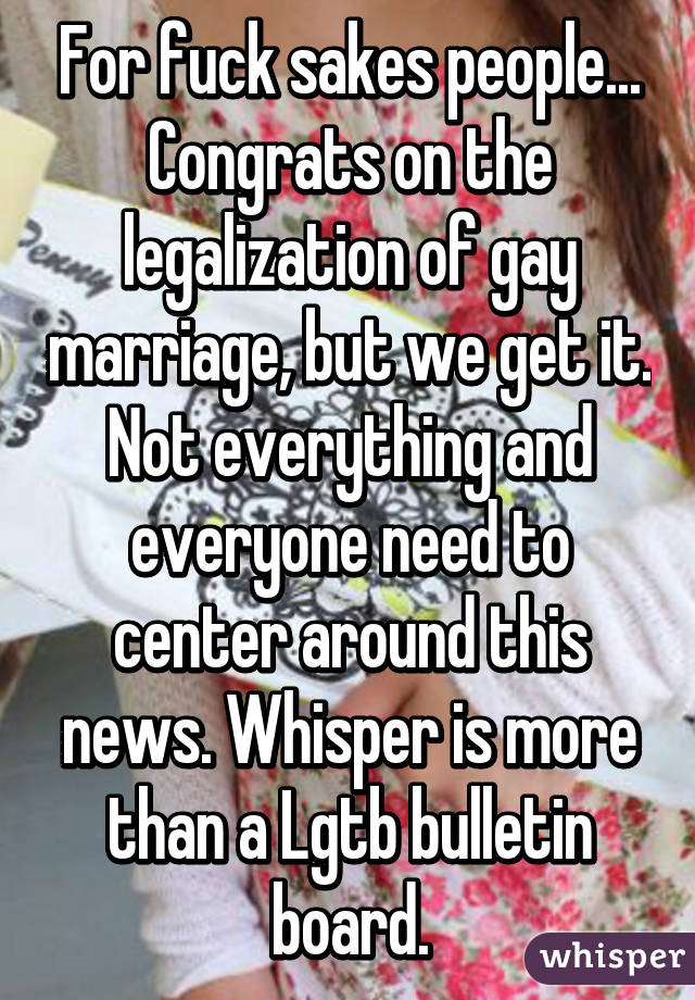 For fuck sakes people... Congrats on the legalization of gay marriage, but we get it. Not everything and everyone need to center around this news. Whisper is more than a Lgtb bulletin board.