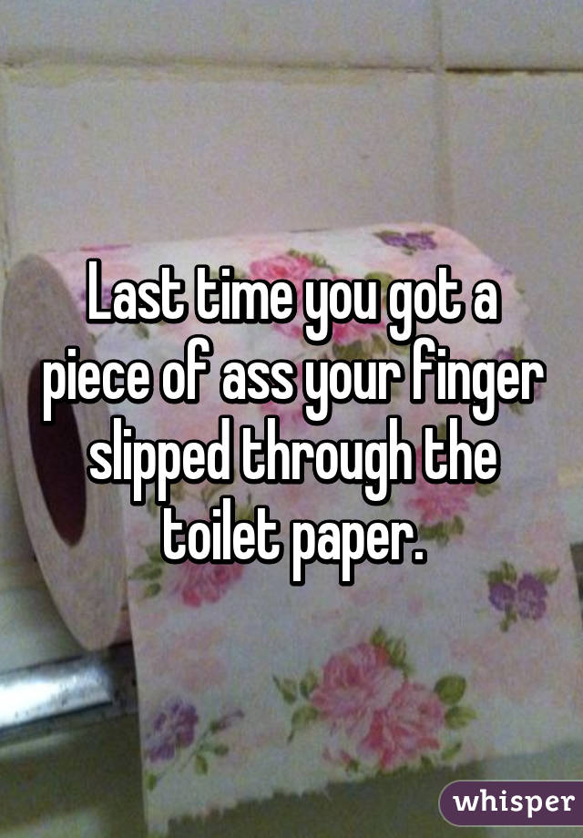 Last time you got a piece of ass your finger slipped through the toilet paper.