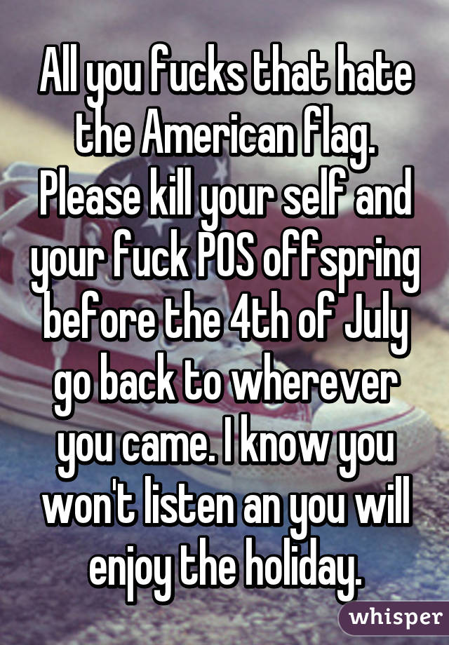 All you fucks that hate the American flag. Please kill your self and your fuck POS offspring before the 4th of July go back to wherever you came. I know you won't listen an you will enjoy the holiday.