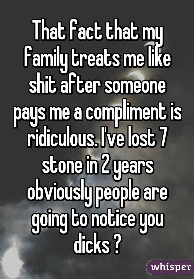 That fact that my family treats me like shit after someone pays me a compliment is ridiculous. I've lost 7 stone in 2 years obviously people are going to notice you dicks 😂