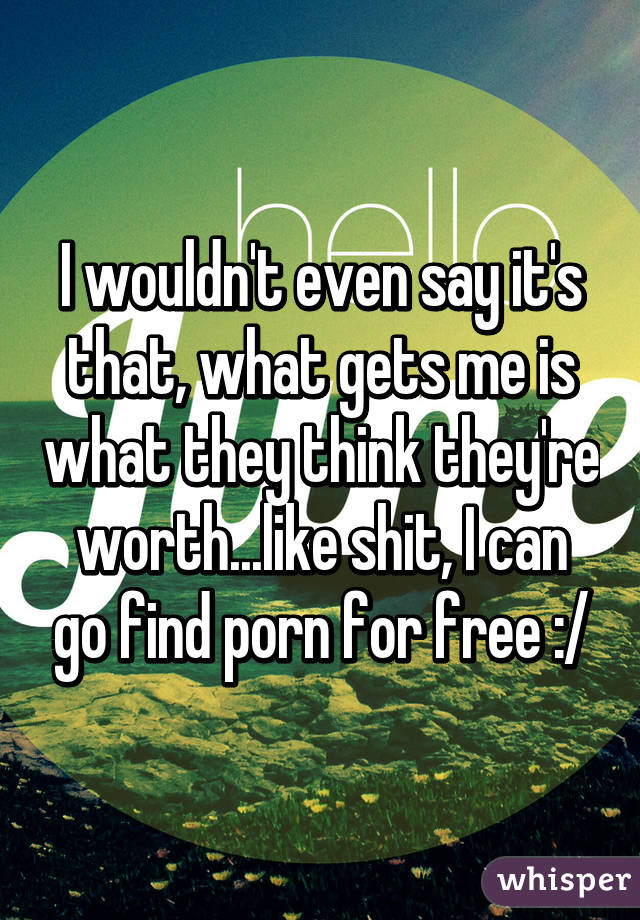 I wouldn't even say it's that, what gets me is what they think they're worth...like shit, I can go find porn for free :/