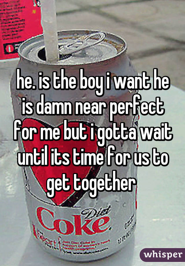 he. is the boy i want he is damn near perfect for me but i gotta wait until its time for us to get together 
