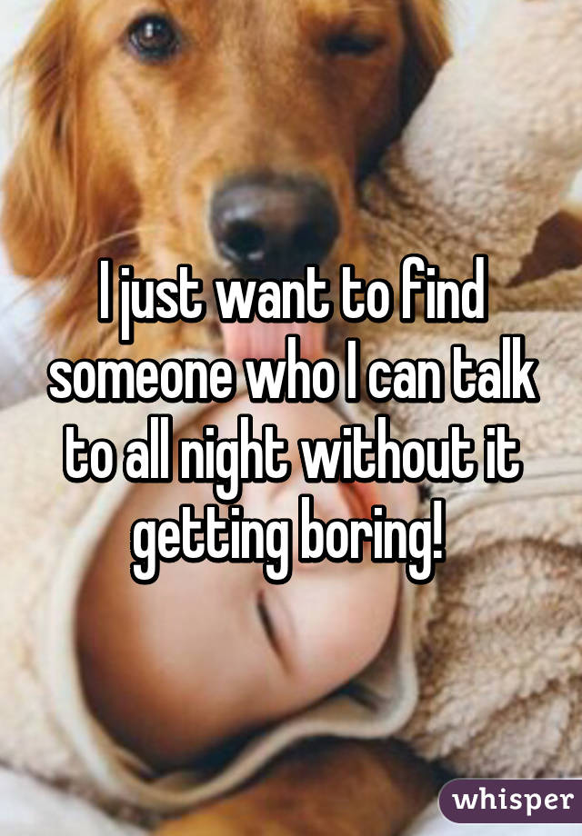 I just want to find someone who I can talk to all night without it getting boring! 
