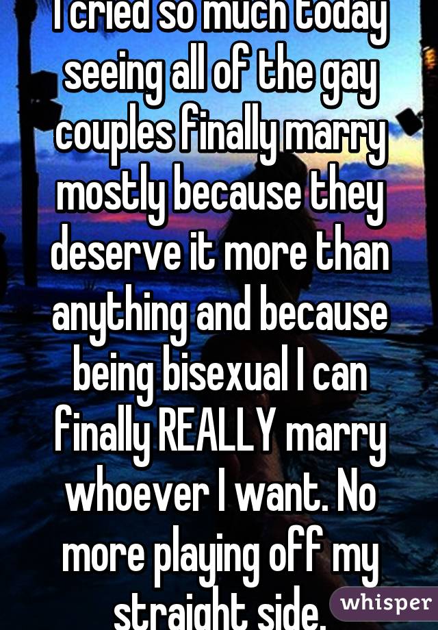 I cried so much today seeing all of the gay couples finally marry mostly because they deserve it more than anything and because being bisexual I can finally REALLY marry whoever I want. No more playing off my straight side.