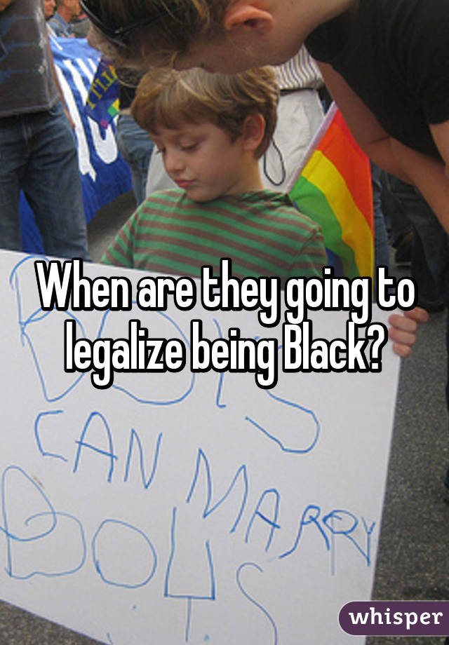 When are they going to legalize being Black?