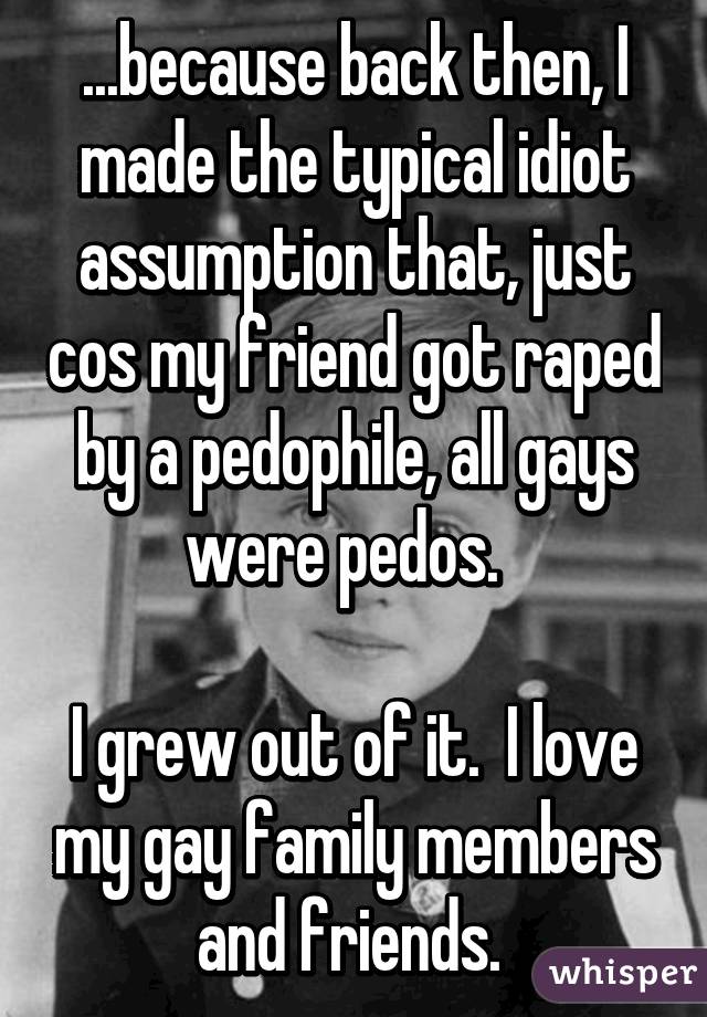 ...because back then, I made the typical idiot assumption that, just cos my friend got raped by a pedophile, all gays were pedos.  

I grew out of it.  I love my gay family members and friends. 