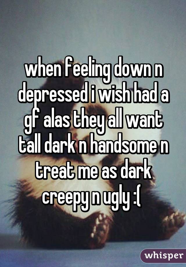 when feeling down n depressed i wish had a gf alas they all want tall dark n handsome n treat me as dark creepy n ugly :( 