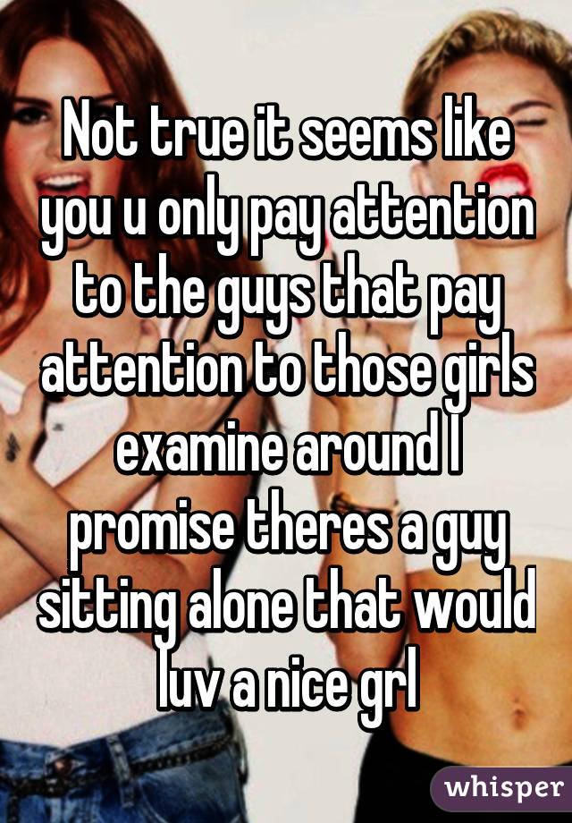 Not true it seems like you u only pay attention to the guys that pay attention to those girls examine around I promise theres a guy sitting alone that would luv a nice grl