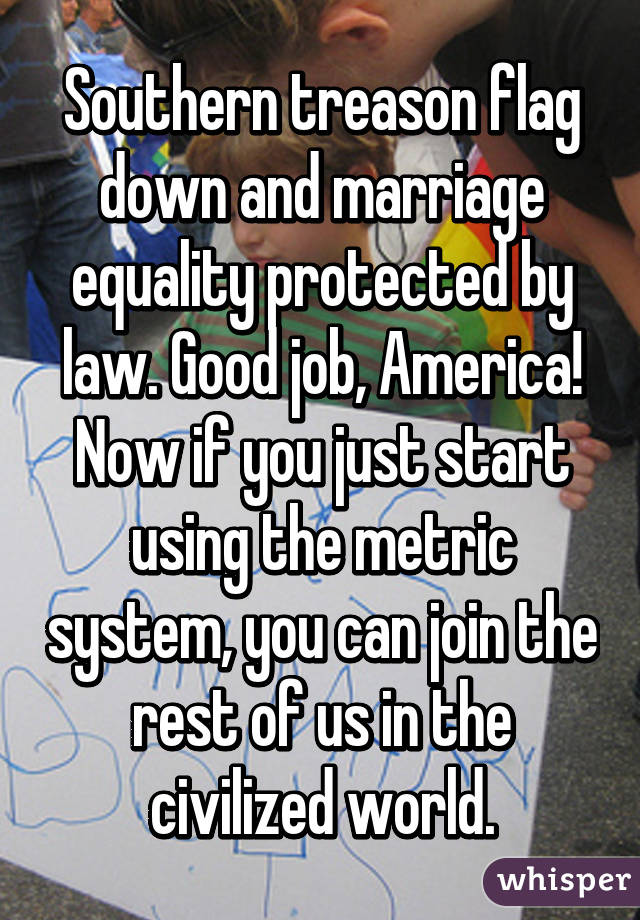 Southern treason flag down and marriage equality protected by law. Good job, America!
Now if you just start using the metric system, you can join the rest of us in the civilized world.