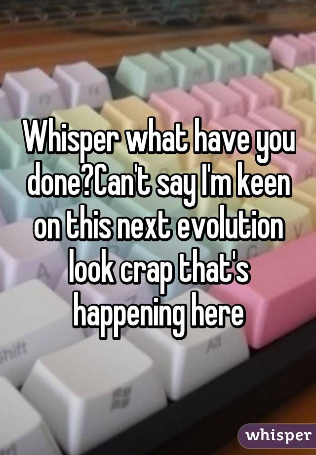 Whisper what have you done?Can't say I'm keen on this next evolution look crap that's happening here