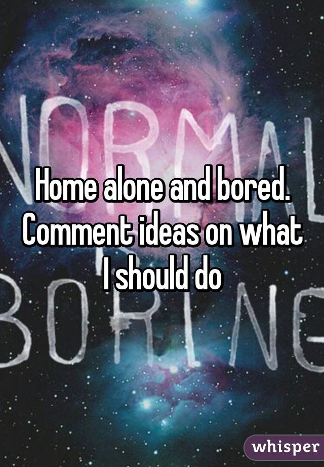 Home alone and bored. Comment ideas on what I should do