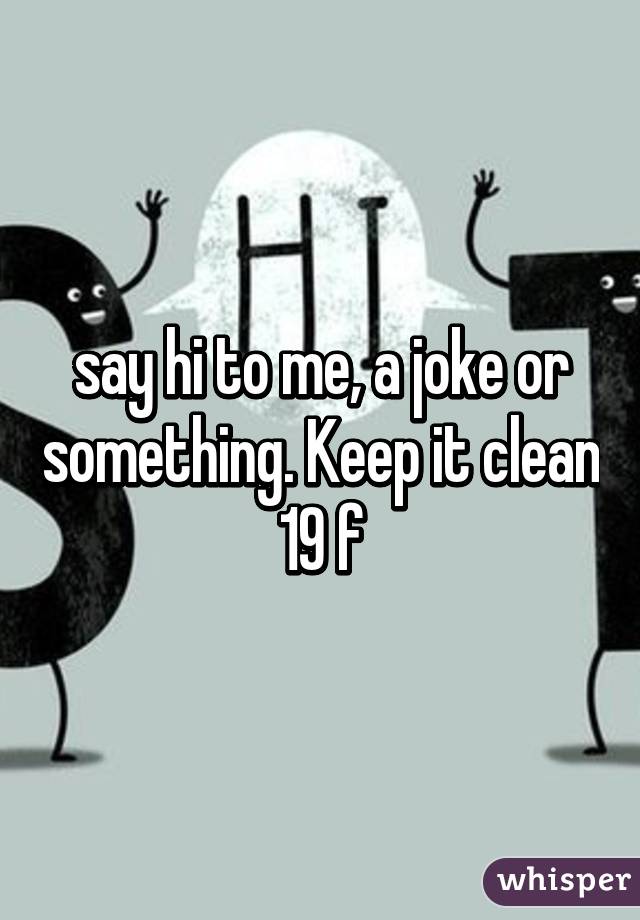 say hi to me, a joke or something. Keep it clean 19 f