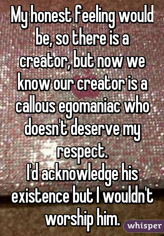 My honest feeling would be, so there is a creator, but now we know our creator is a callous egomaniac who doesn't deserve my respect.
I'd acknowledge his existence but I wouldn't worship him.