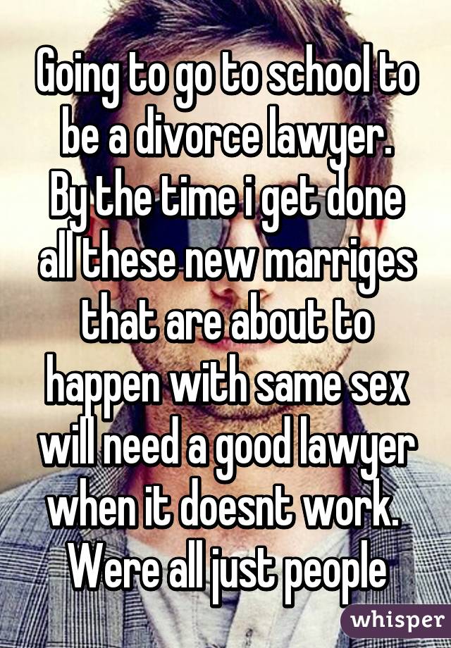 Going to go to school to be a divorce lawyer.
By the time i get done all these new marriges that are about to happen with same sex will need a good lawyer when it doesnt work. 
Were all just people