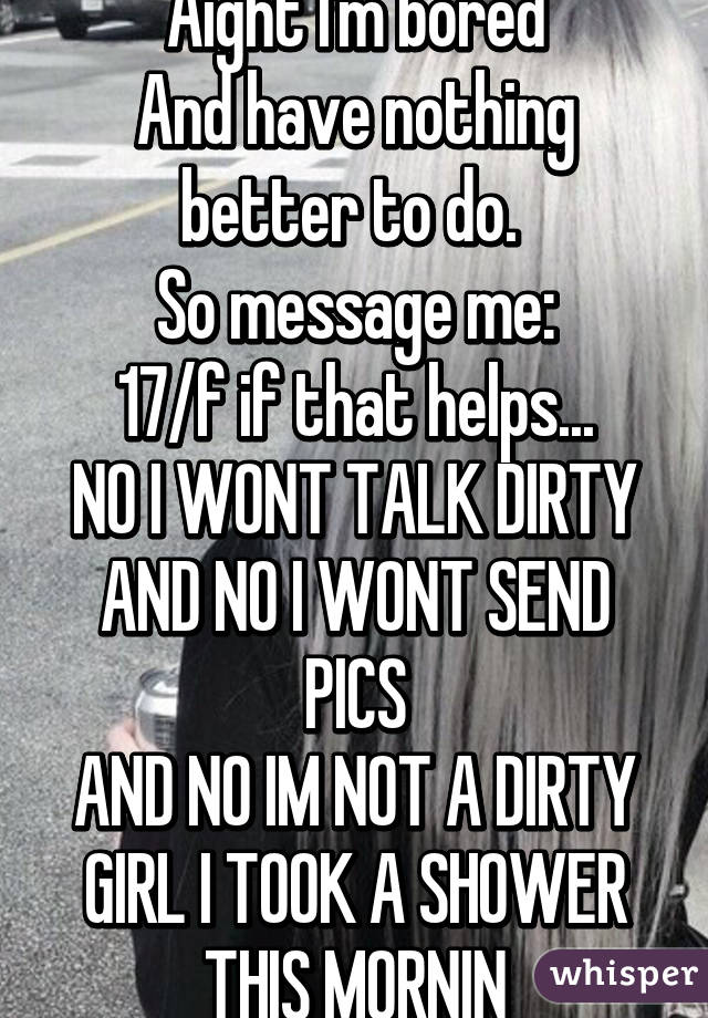 Aight I'm bored
And have nothing better to do. 
So message me:
17/f if that helps...
NO I WONT TALK DIRTY AND NO I WONT SEND PICS
AND NO IM NOT A DIRTY GIRL I TOOK A SHOWER THIS MORNIN