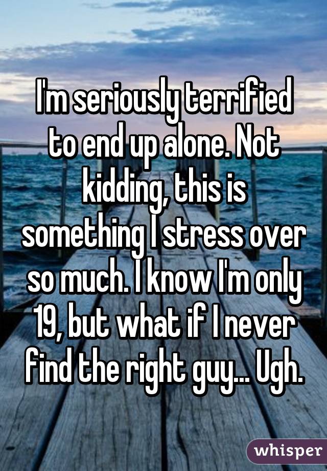 I'm seriously terrified to end up alone. Not kidding, this is something I stress over so much. I know I'm only 19, but what if I never find the right guy... Ugh.