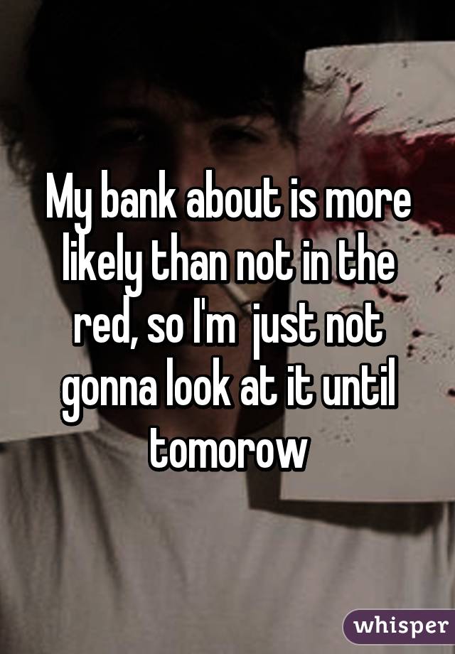 My bank about is more likely than not in the red, so I'm  just not gonna look at it until tomorow