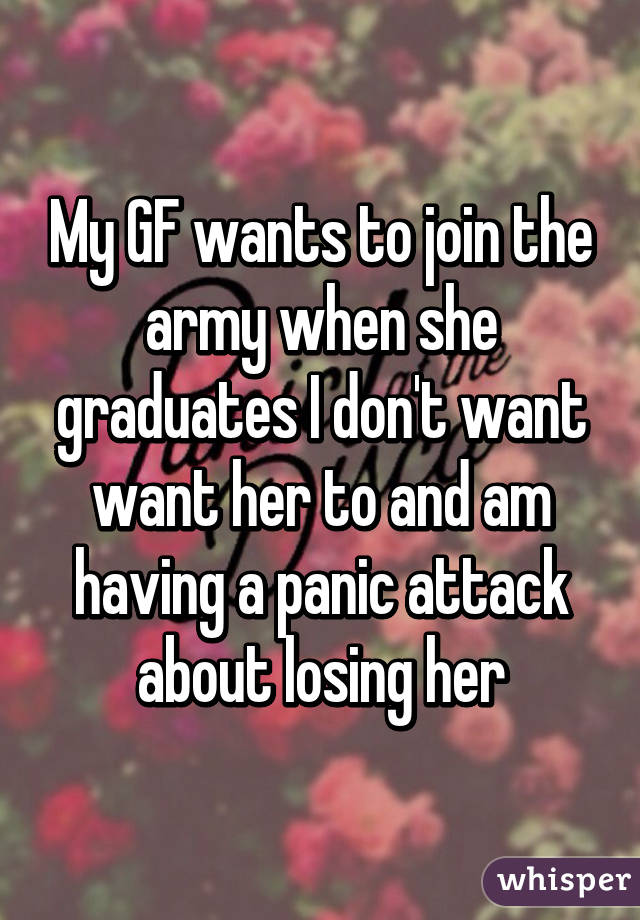 My GF wants to join the army when she graduates I don't want want her to and am having a panic attack about losing her