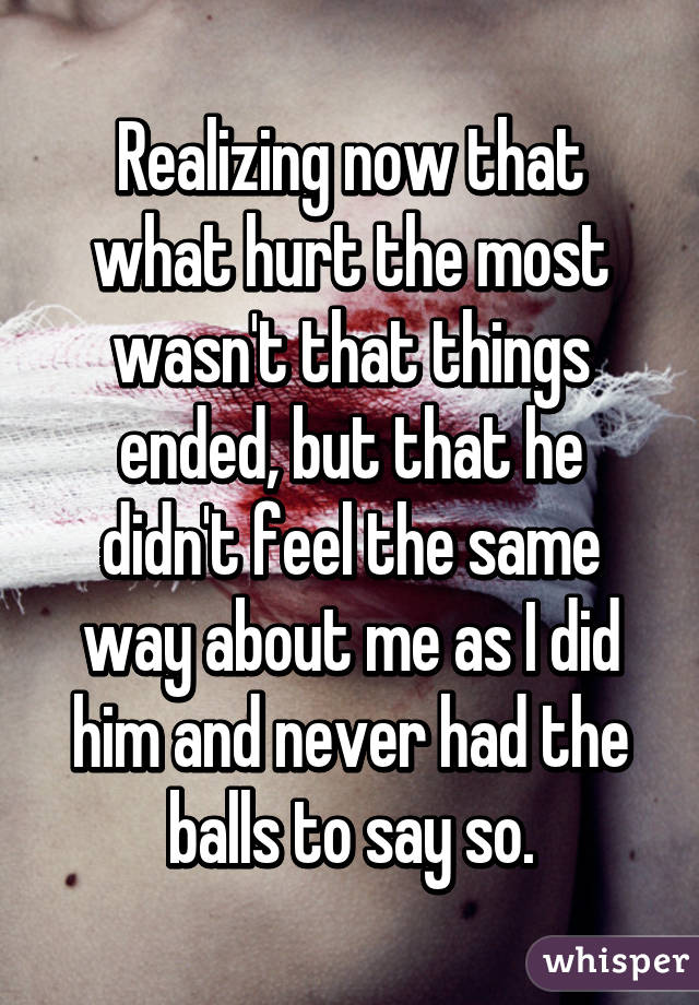 Realizing now that what hurt the most wasn't that things ended, but that he didn't feel the same way about me as I did him and never had the balls to say so.