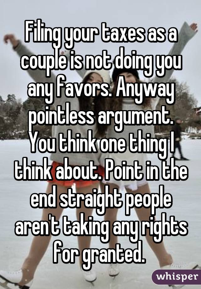 Filing your taxes as a couple is not doing you any favors. Anyway pointless argument. You think one thing I think about. Point in the end straight people aren't taking any rights for granted. 